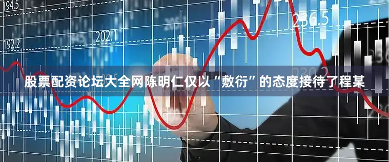 股票配资论坛大全网陈明仁仅以“敷衍”的态度接待了程某