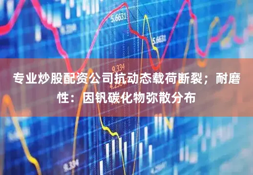 专业炒股配资公司抗动态载荷断裂；耐磨性：因钒碳化物弥散分布