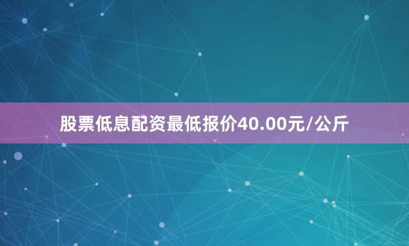 股票低息配资最低报价40.00元/公斤