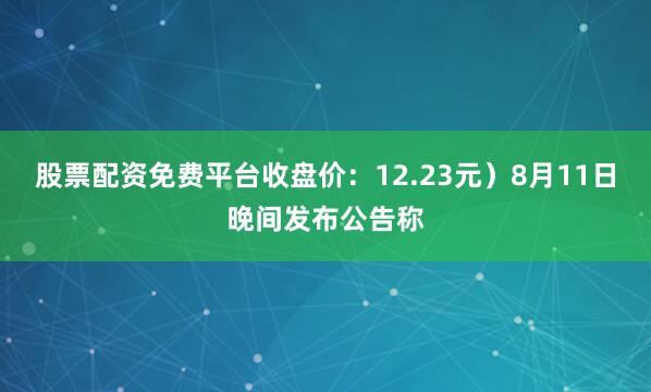 股票配资免费平台收盘价：12.23元）8月11日晚间发布公告称