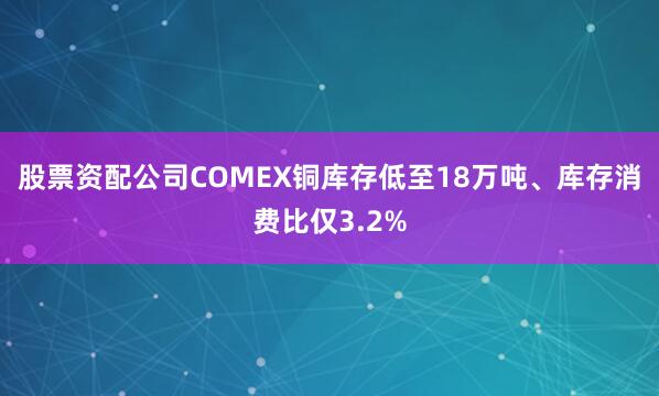 股票资配公司COMEX铜库存低至18万吨、库存消费比仅3.2%