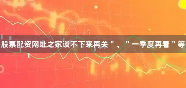 股票配资网址之家谈不下来再关＂、＂一季度再看＂等