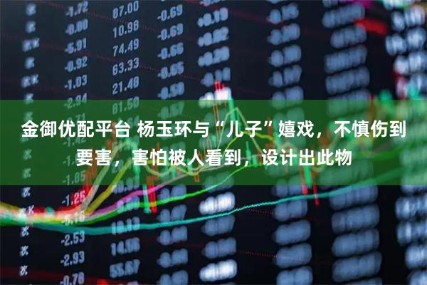 金御优配平台 杨玉环与“儿子”嬉戏，不慎伤到要害，害怕被人看到，设计出此物