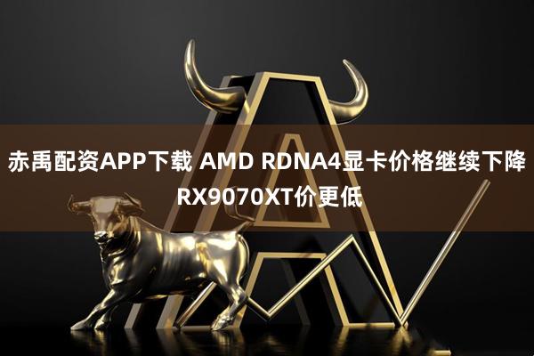 赤禹配资APP下载 AMD RDNA4显卡价格继续下降 RX9070XT价更低