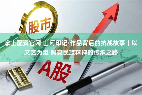 掌上配资官网 山河印记·作品背后的抗战故事｜以文艺为炬 照亮民族精神的传承之路