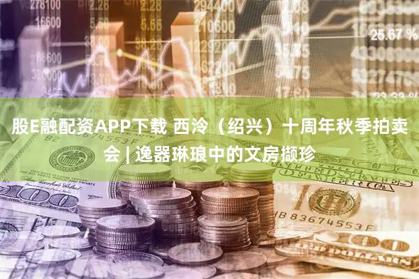股E融配资APP下载 西泠（绍兴）十周年秋季拍卖会 | 逸器琳琅中的文房撷珍