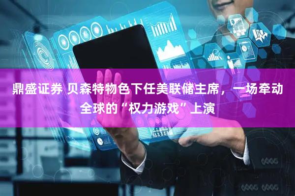 鼎盛证券 贝森特物色下任美联储主席，一场牵动全球的“权力游戏”上演