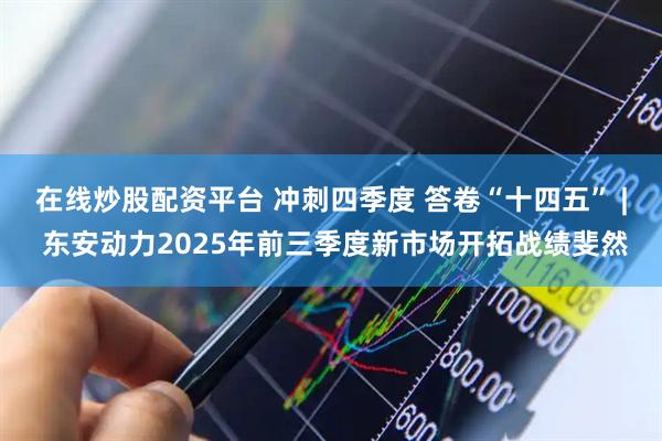 在线炒股配资平台 冲刺四季度 答卷“十四五” | 东安动力2025年前三季度新市场开拓战绩斐然