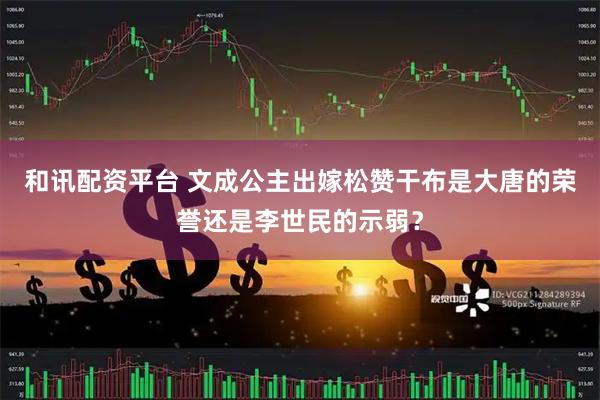 和讯配资平台 文成公主出嫁松赞干布是大唐的荣誉还是李世民的示弱？