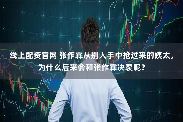 线上配资官网 张作霖从别人手中抢过来的姨太，为什么后来会和张作霖决裂呢？