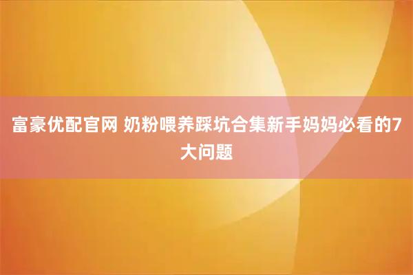 富豪优配官网 奶粉喂养踩坑合集新手妈妈必看的7大问题
