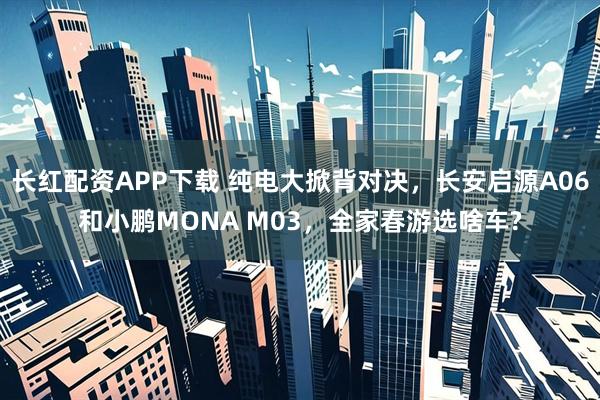 长红配资APP下载 纯电大掀背对决，长安启源A06和小鹏MONA M03，全家春游选啥车?