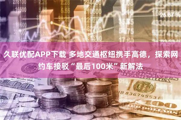 久联优配APP下载 多地交通枢纽携手高德，探索网约车接驳“最后100米”新解法