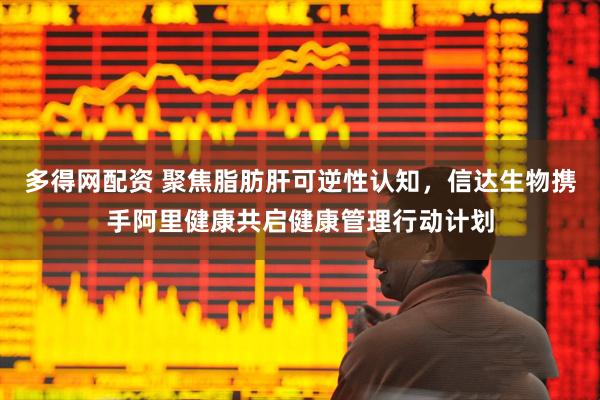 多得网配资 聚焦脂肪肝可逆性认知，信达生物携手阿里健康共启健康管理行动计划