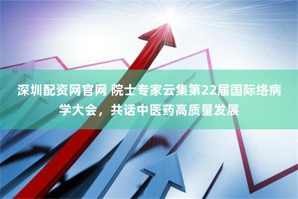 深圳配资网官网 院士专家云集第22届国际络病学大会，共话中医药高质量发展