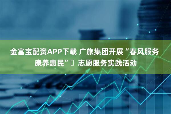金富宝配资APP下载 广旅集团开展“春风服务 康养惠民”​志愿服务实践活动