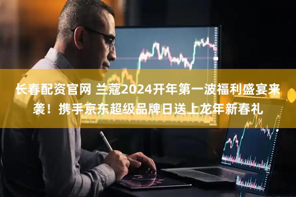 长春配资官网 兰蔻2024开年第一波福利盛宴来袭！携手京东超级品牌日送上龙年新春礼