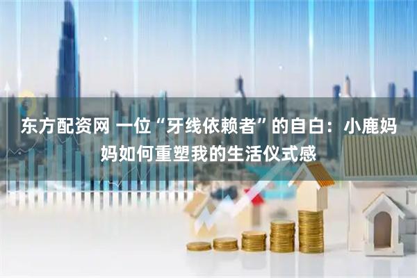 东方配资网 一位“牙线依赖者”的自白：小鹿妈妈如何重塑我的生活仪式感