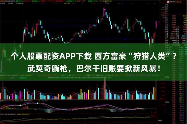 个人股票配资APP下载 西方富豪“狩猎人类”？武契奇躺枪，巴尔干旧账要掀新风暴！
