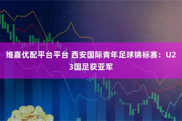 维嘉优配平台平台 西安国际青年足球锦标赛：U23国足获亚军