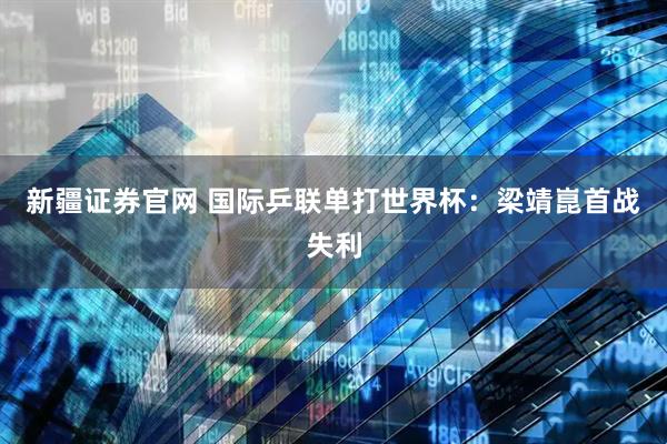 新疆证券官网 国际乒联单打世界杯：梁靖崑首战失利