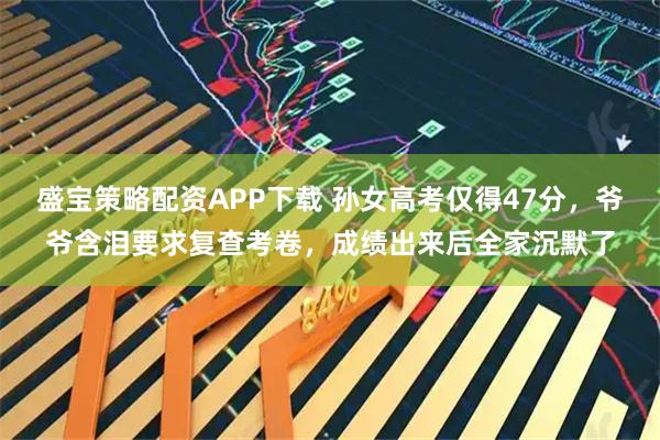 盛宝策略配资APP下载 孙女高考仅得47分，爷爷含泪要求复查考卷，成绩出来后全家沉默了