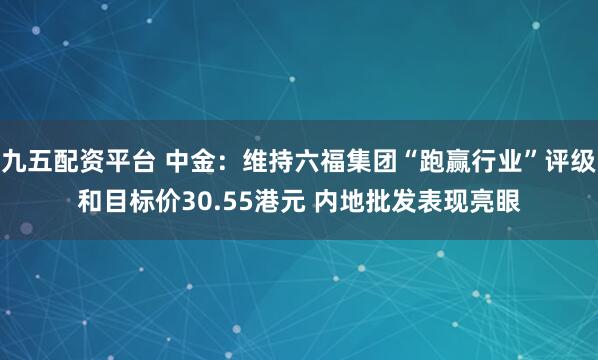 九五配资平台 中金：维持六福集团“跑赢行业”评级和目标价30.55港元 内地批发表现亮眼