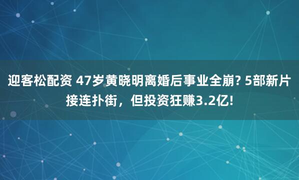 迎客松配资 47岁黄晓明离婚后事业全崩? 5部新片接连扑街，但投资狂赚3.2亿!