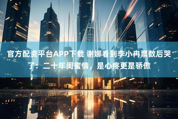 官方配资平台APP下载 谢娜看到李小冉票数后哭了：二十年闺蜜情，是心疼更是骄傲