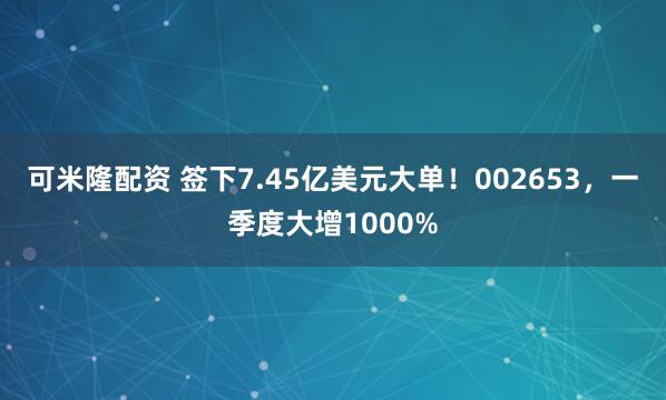 可米隆配资 签下7.45亿美元大单！002653，一季度大增1000%