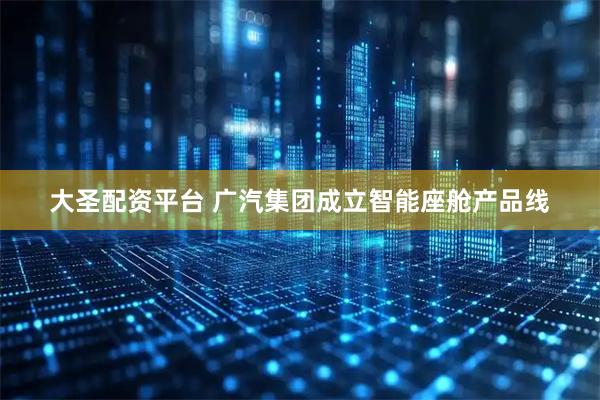 大圣配资平台 广汽集团成立智能座舱产品线