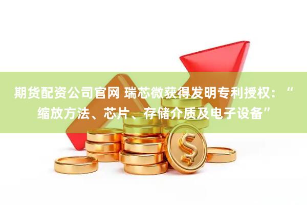 期货配资公司官网 瑞芯微获得发明专利授权：“缩放方法、芯片、存储介质及电子设备”