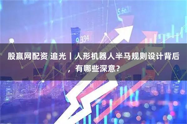 股赢网配资 追光丨人形机器人半马规则设计背后，有哪些深意？