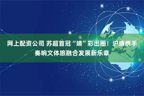 网上配资公司 苏超首冠“靖”彩出圈！沪靖携手奏响文体旅融合发展新乐章