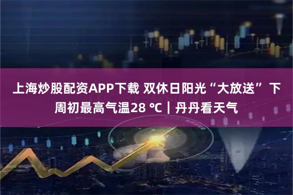 上海炒股配资APP下载 双休日阳光“大放送” 下周初最高气温28 ℃｜丹丹看天气