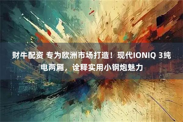 财牛配资 专为欧洲市场打造！现代IONIQ 3纯电两厢，诠释实用小钢炮魅力