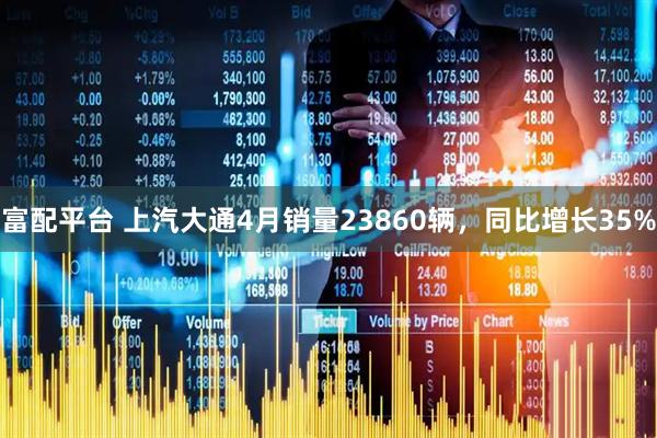 富配平台 上汽大通4月销量23860辆，同比增长35%