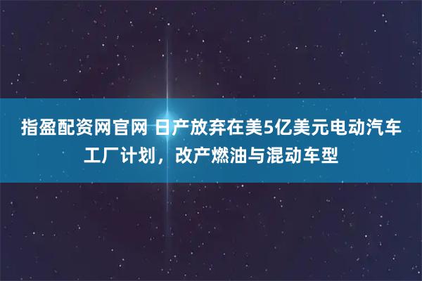 指盈配资网官网 日产放弃在美5亿美元电动汽车工厂计划，改产燃油与混动车型