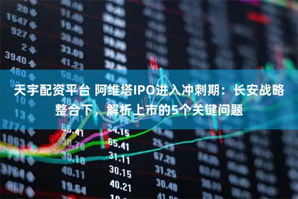 天宇配资平台 阿维塔IPO进入冲刺期：长安战略整合下，解析上市的5个关键问题