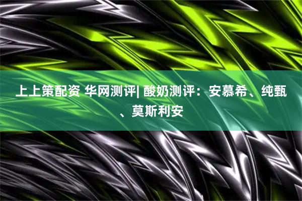 上上策配资 华网测评| 酸奶测评：安慕希、纯甄、莫斯利安