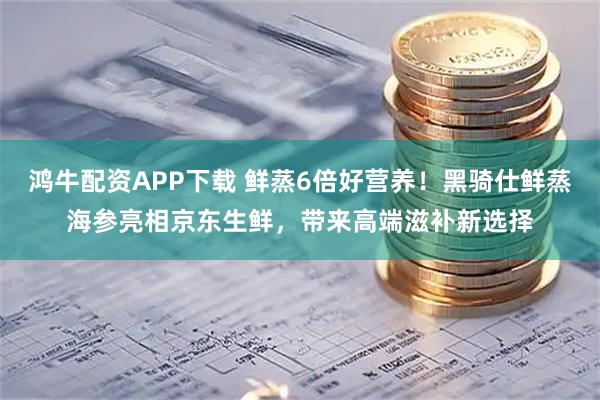 鸿牛配资APP下载 鲜蒸6倍好营养！黑骑仕鲜蒸海参亮相京东生鲜，带来高端滋补新选择