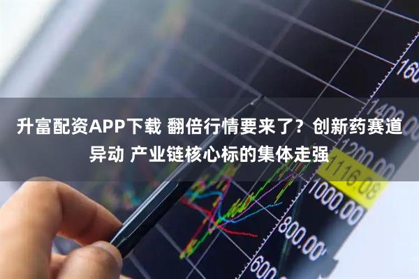 升富配资APP下载 翻倍行情要来了？创新药赛道异动 产业链核心标的集体走强