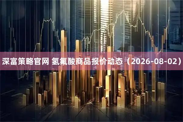 深富策略官网 氢氟酸商品报价动态（2026-08-02）